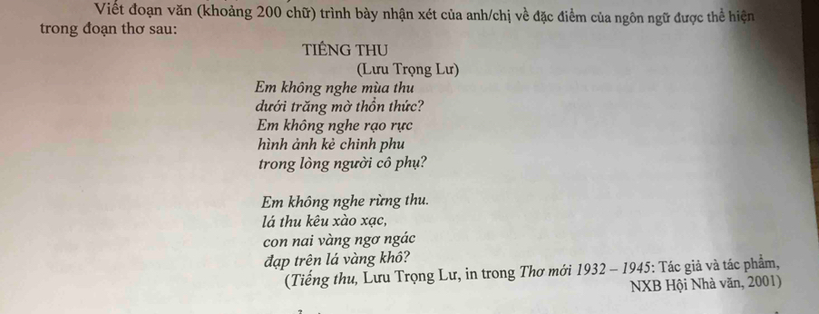 Viết đoạn văn (khoảng 200 chữ) trình bày nhận xét của anh/chị về đặc điểm của ngôn ngữ được thể hiện 
trong đoạn thơ sau: 
TIÉNG THU 
(Lưu Trọng Lư) 
Em không nghe mùa thu 
dưới trăng mờ thổn thức? 
Em không nghe rạo rực 
hình ảnh kẻ chinh phu 
trong lòng người cô phụ? 
Em không nghe rừng thu. 
lá thu kêu xào xạc, 
con nai vàng ngơ ngác 
đạp trên lá vàng khô? 
(Tiếng thu, Lưu Trọng Lư, in trong Thơ mới 1932-1945 *: Tác giả và tác phẩm, 
NXB Hội Nhà văn, 2001)