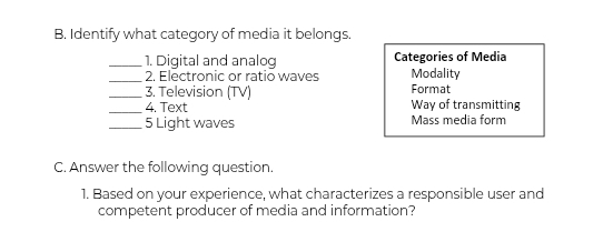 Identify what category of media it belongs 
_1. Digital and analog Categories of Media 
_ 
2. Electronic or ratio waves Modality 
_3. Television (TV) Format 
_4. Text Way of transmitting 
_5 Light waves Mass media form 
C. Answer the following question. 
1. Based on your experience, what characterizes a responsible user and 
competent producer of media and information?