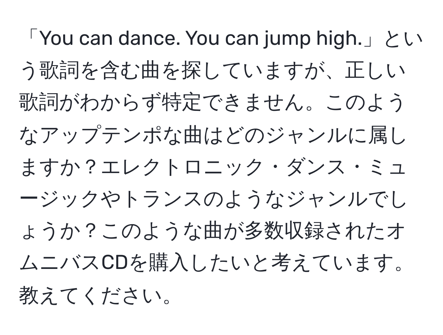 「You can dance. You can jump high.」という歌詞を含む曲を探していますが、正しい歌詞がわからず特定できません。このようなアップテンポな曲はどのジャンルに属しますか？エレクトロニック・ダンス・ミュージックやトランスのようなジャンルでしょうか？このような曲が多数収録されたオムニバスCDを購入したいと考えています。教えてください。