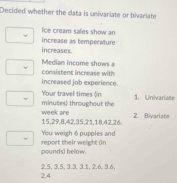 Decided whether the data is univariate or bivariate 
Ice cream sales show an 
increase as temperature 
increases. 
Median income shows a 
v 
consistent increase with 
increased job experience. 
Your travel times (in 1. Univariate 
minutes) throughout the 
week are 2. Bivariate
15, 29, 8, 42, 35, 21, 18, 42, 26. 
You weigh 6 puppies and 
report their weight (in
pounds) below.
2.5, 3.5, 3.3, 3.1, 2.6, 3.6,
2.4