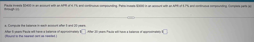 Paula invests $3400 in an account with an APR of 4.1% and continuous compounding. Petra invests $3000 in an account with an APR of 5.7% and continuous compounding. Complete parts (a) 
through (c). 
a. Compute the balance in each account after 5 and 20 years. 
After 5 years Paula will have a balance of approximately $□ After 20 years Paula will have a balance of approximately $□. 
(Round to the nearest cent as needed.)