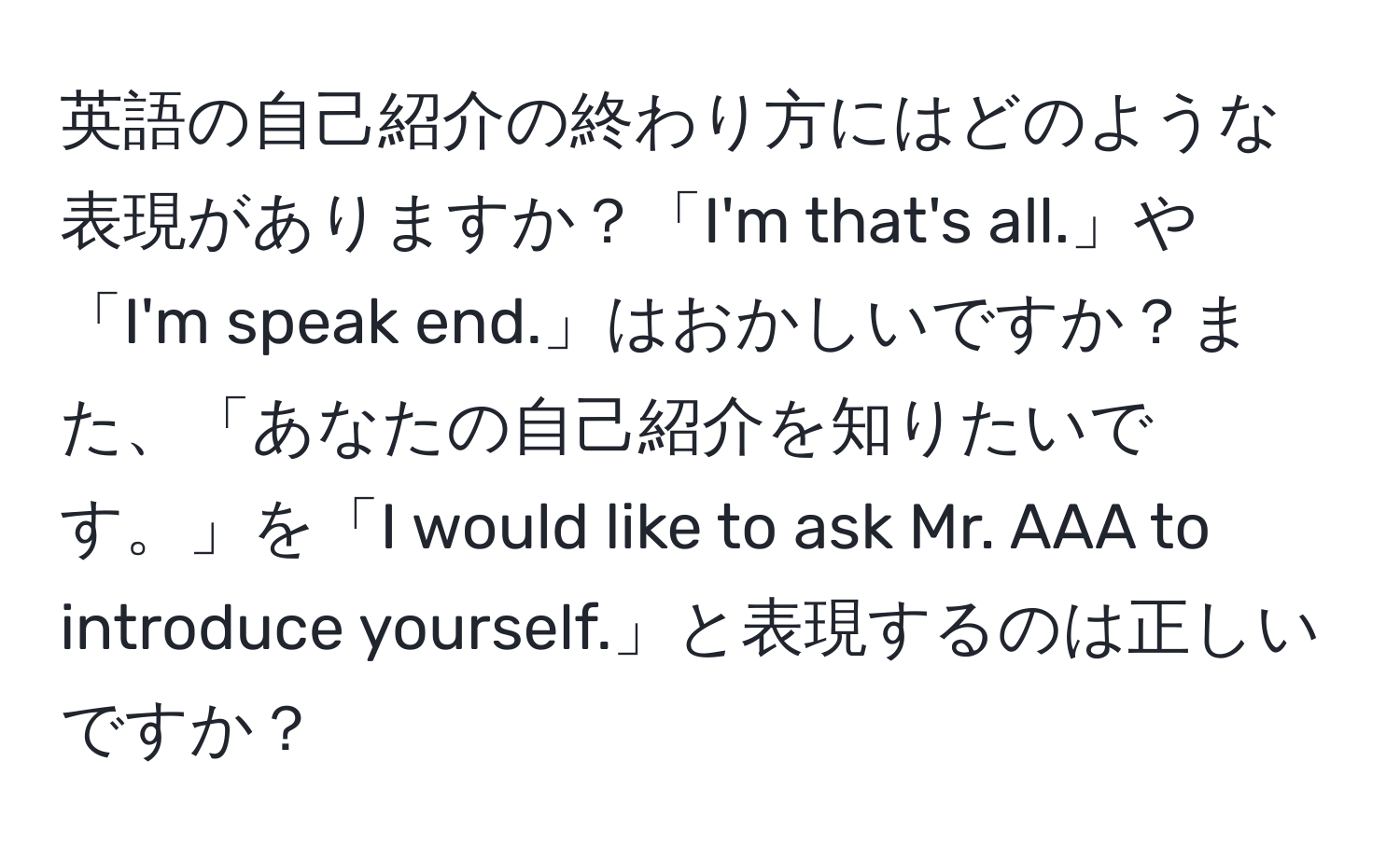 英語の自己紹介の終わり方にはどのような表現がありますか？「I'm that's all.」や「I'm speak end.」はおかしいですか？また、「あなたの自己紹介を知りたいです。」を「I would like to ask Mr. AAA to introduce yourself.」と表現するのは正しいですか？