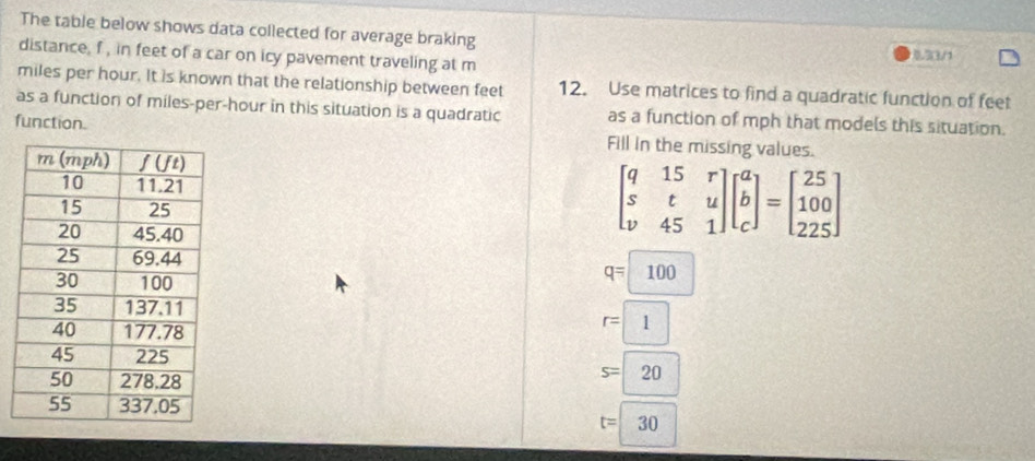 The table below shows data collected for average braking 33/1
distance, f , in feet of a car on icy pavement traveling at m
miles per hour. It is known that the relationship between feet 12. Use matrices to find a quadratic function of feet
as a function of miles-per-hour in this situation is a quadratic as a function of mph that models this situation.
function. Fill in the missing values.
beginbmatrix q&15&r s&t&u v&45&1endbmatrix beginbmatrix a b cendbmatrix =beginbmatrix 25 100 225endbmatrix
q=100
r=1
s=20
t=30