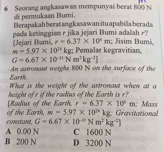 Seorang angkasawan mempunyai berat 800 N
di permukaan Bumi.
Berapakah berat angkasawan itu apabila berada
pada ketinggian r jika jejari Bumi adalah r?
[Jejari Bumi, r=6.37* 10^6m; Jisim Bumi,
m=5.97* 10^(24)kg; Pemalar kegravitian,
G=6.67* 10^(-11) △ m^2kg^(-2)]
An astronaut weighs 800 N on the surface of the
Earth.
What is the weight of the astronaut when at a
height of r if the radius of the Earth is r?
[Radius of the Earth, r=6.37* 10^6m; Mass
of the Earth, m=5.97* 10^(24)kg; Gravitational
constant, G=6.67* 10^(-11)Nm^2kg^(-2)]
A 0.00 N C 1600 N
B 200 N D 3200 N