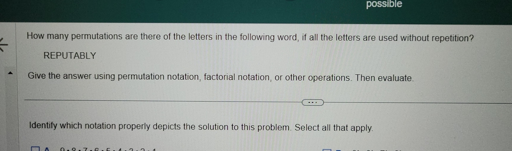 possible 
How many permutations are there of the letters in the following word, if all the letters are used without repetition? 
REPUTABLY 
Give the answer using permutation notation, factorial notation, or other operations. Then evaluate. 
Identify which notation properly depicts the solution to this problem. Select all that apply.