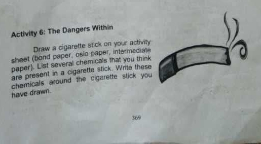 Activity 6: The Dangers Within 
Draw a cigarette stick on your activity 
sheet (bond paper, osio paper, intermediate 
paper). List several chemicals that you think 
are present in a cigarette stick. Write these 
have drawn. chemicals around the cigarette stick you
369