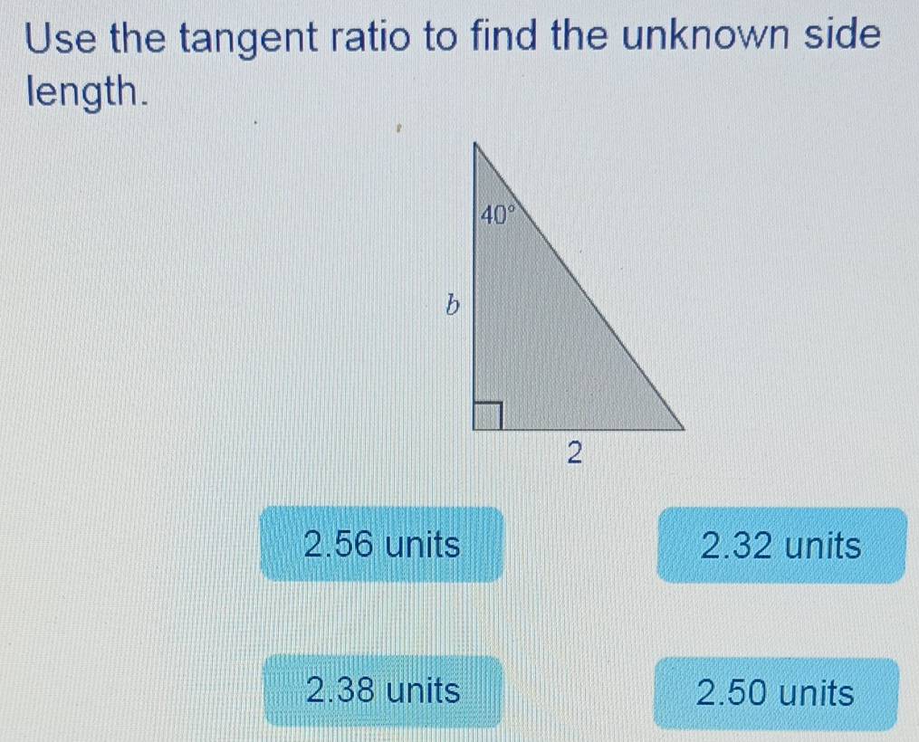 Use the tangent ratio to find the unknown side
length.
2.56 units 2.32 units
2.38 units 2.50 units