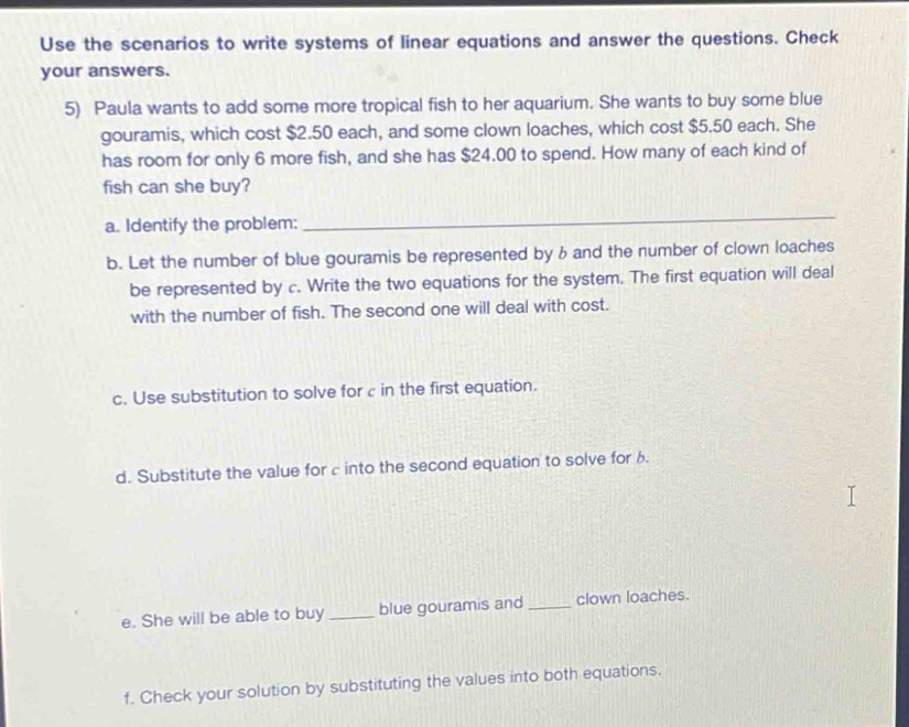 Use the scenarios to write systems of linear equations and answer the questions. Check 
your answers. 
5) Paula wants to add some more tropical fish to her aquarium. She wants to buy some blue 
gouramis, which cost $2.50 each, and some clown loaches, which cost $5.50 each. She 
has room for only 6 more fish, and she has $24.00 to spend. How many of each kind of 
fish can she buy? 
a. Identify the problem: 
_ 
b. Let the number of blue gouramis be represented by 6and the number of clown loaches 
be represented by c. Write the two equations for the system. The first equation will deal 
with the number of fish. The second one will deal with cost. 
c. Use substitution to solve for c in the first equation. 
d. Substitute the value for c into the second equation to solve for b. 
e. She will be able to buy _blue gouramis and _clown loaches. 
f. Check your solution by substituting the values into both equations.