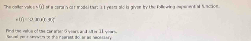 The dollar value v(t) of a certain car model that is t years old is given by the following exponential function.
v(t)=32,000(0.90)^t
Find the value of the car after 6 years and after 11 years. 
Round your answers to the nearest dollar as necessary.
