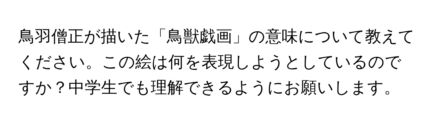 鳥羽僧正が描いた「鳥獣戯画」の意味について教えてください。この絵は何を表現しようとしているのですか？中学生でも理解できるようにお願いします。