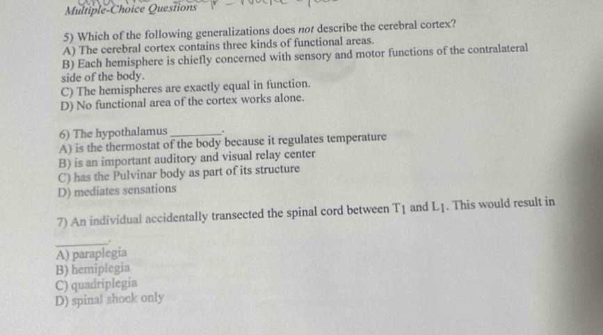 Multiple-Choice Questions
5) Which of the following generalizations does not describe the cerebral cortex?
A) The cerebral cortex contains three kinds of functional areas.
B) Each hemisphere is chiefly concerned with sensory and motor functions of the contralateral
side of the body.
C) The hemispheres are exactly equal in function.
D) No functional area of the cortex works alone.
6) The hypothalamus_ .
A) is the thermostat of the body because it regulates temperature
B) is an important auditory and visual relay center
C) has the Pulvinar body as part of its structure
D) mediates sensations
7) An individual accidentally transected the spinal cord between T_1 and L_1. This would result in
_.
A) paraplegia
B) hemiplegia
C) quadriplegia
D) spinal shock only