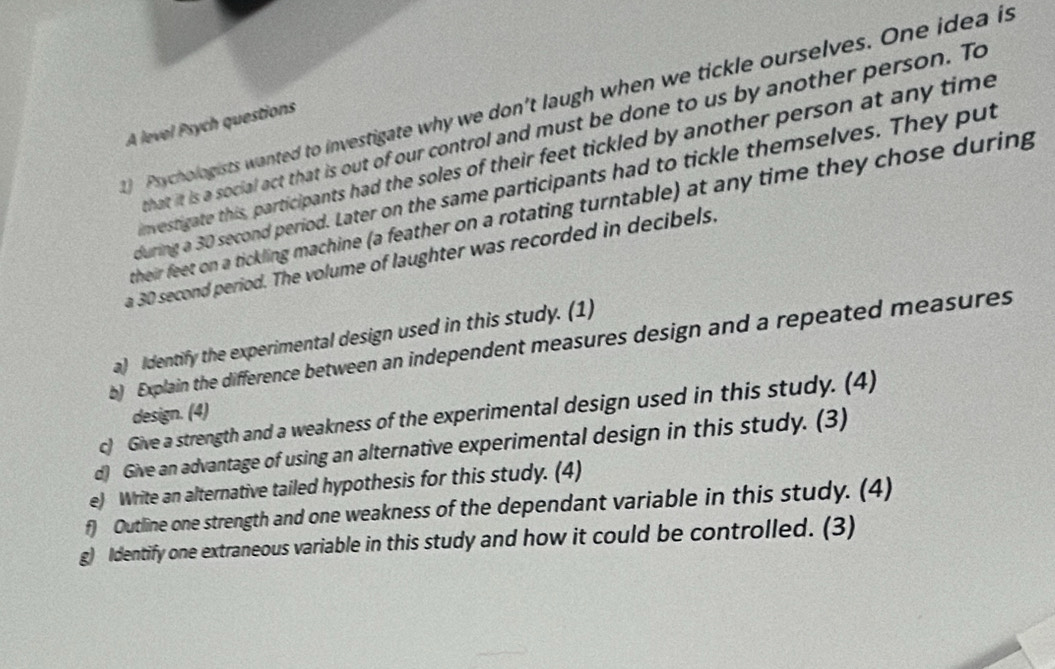 Psychologists wanted to investigate why we don't laugh when we tickle ourselves. One idea is 
A level Psych questions 
that it is a social act that is out of our control and must be done to us by another person. To 
nvestigate this, participants had the soles of their feet tickled by another person at any time 
during a 30 second period. Later on the same participants had to tickle themselves. They put 
their feet on a tickling machine (a feather on a rotating turntable) at any time they chose during 
a 30 second period. The volume of laughter was recorded in decibels. 
a) Identify the experimental design used in this study. (1) 
b) Explain the difference between an independent measures design and a repeated measures 
design. (4) 
c) Give a strength and a weakness of the experimental design used in this study. (4) 
d) Give an advantage of using an alternative experimental design in this study. (3) 
e) Write an alternative tailed hypothesis for this study. (4) 
f) Outline one strength and one weakness of the dependant variable in this study. (4) 
g) Identify one extraneous variable in this study and how it could be controlled. (3)