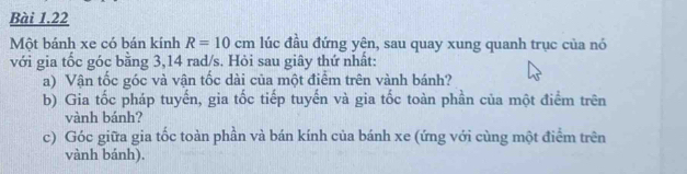 Một bánh xe có bán kính R=10cm lúc đầu đứng yện, sau quay xung quanh trục của nó 
với gia tốc góc bằng 3,14 rad/s. Hỏi sau giây thứ nhất: 
a) Vận tốc góc và vận tốc dài của một điểm trên vành bánh? 
b) Gia tốc pháp tuyến, gia tốc tiếp tuyến và gia tốc toàn phần của một điểm trên 
vành bánh? 
c) Góc giữa gia tốc toàn phần và bán kính của bánh xe (ứng với cùng một điểm trên 
vành bánh).