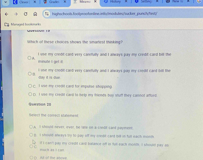 Clever × Grades × Mirama × History Setting New la
C highschools.foolproofonline.info/modules/sucker_punch/test/
Managed bookmarks
wueston 15
Which of these choices shows the smartest thinking?
l use my credit card very carefully and I always pay my credit card bill the
A.
minute I get it.
I use my credit card very carefully and I always pay my credit card bill the
B.
day it is due.
C. I use my credit card for impulse shopping.
D. I use my credit card to help my friends buy stuff they cannot afford.
Question 20
Select the correct statement
Go
A I should never, ever, be late on a credit card payment.
B. I should always try to pay off my credit card bill in full each month.
If I can't pay my credit card balance off in full each month. I should pay as
C.
much as I can.
D. All of the above.