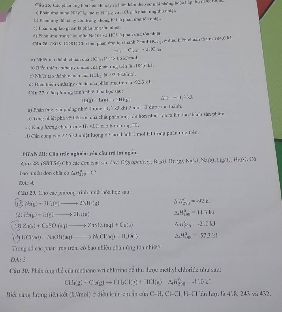 Các phản ứng hóa học khi xảy ra luôn kèm theo sự giải phóng hoặc hấp thụ nắng lượng.
a) Phản ứng nung NH_4Cl I(s) tạo ra NH3(g) và HCI_(g ) là phản ứng thu nhiệt.
b) Phản ứng đốt cháy cồn trong không khí là phản ứng tỏa nhiệt.
c) Phản ứng tạo gỉ sắt là phản ứng thu nhiệt.
d) Phản ứng trung hòa giữa NaOH và HCl là phản ứng tỏa nhiệt.
Câu 26. (SGK-CD81) Cho biết phản ứng tạo thành 2 mol HCl (g) ở điều kiện chuẩn tỏa ra 184,6 kJ.
H_2(g)+Cl_2(g)to 2HCl_(g)
a) Nhiệt tạo thành chuẩn của HCI_(g) là -184,6 kJ/mol.
b) Biến thiên enthalpy chuẩn của phản ứng trên 1a-184, 6 kJ.
c) Nhiệt tạo thành chuẩn của HCI_(g) là -92 3 kJ/mol.
d) Biến thiên enthalpy chuẩn của phản ứng trên là -92,3 kJ.
Câu 27. Cho phương trình nhiệt hóa học sau:
H_2(g)+I_2(g)to 2HI(g)
△ H=+11,3kJ.
a) Phản ứng giải phóng nhiệt lượng 11,3 kJ khi 2 mol HI được tạo thành.
b) Tổng nhiệt phá vỡ liên kết của chất phản ứng lớn hơn nhiệt tỏa ra khi tạo thành sản phẩm.
c) Năng lượng chứa trong H_2 và I₂ cao hơn trong HI.
d) Cần cung cấp 22,6 kJ nhiệt lượng đề tạo thành 1 mol HI trong phản ứng trên.
* PHẢN III: Câu trắc nghiệm yêu cầu trã lời ngắn.
Câu 28. (SBT54) Cho các đơn chất sau dây: C(graphite,s), Br_2(l),Br_2(g),Na(s),Na(g),Hg(l),Hg(s). .Cdot 0
bao nhiêu đơn chất có △ _rH_(298)^0=0 2
A:4.
Câu 29. Cho các phương trình nhiệt hóa học sau:
① N_2(g)+3H_2(g)to 2NH_3(g)
△ _rH_(298)^0=-92kJ
(2) H_2(g)+I_2(g)to 2HI(g)
△ _rH_(298)^0=11,3kJ
(3) Zn(s)+CuSO_4(aq)to ZnSO_4(aq)+Cu(s) △ _rH_(298)^0=-210kJ
(4) HCl(aq)+NaOH(aq)to NaCl(aq)+H_2O(l) △ _rH_(298)^0=-57,3kJ
Trong số các phản ứng trên, có bao nhiêu phản ứng tỏa nhiệt?
DA:3
Câu 30. Phản ứng thế của methane với chlorine để thu được methyl chloride như sau:
CH_4(g)+Cl_2(g)to CH_3Cl(g)+HCl(g) △ _rH_(298)^0=-110kJ
Biết năng lượng liên kết (kJ/mol) ở diều kiện chuẩn ciaC-H,Cl-Cl , H-Cl lần lượt là 418, 243 và 432.