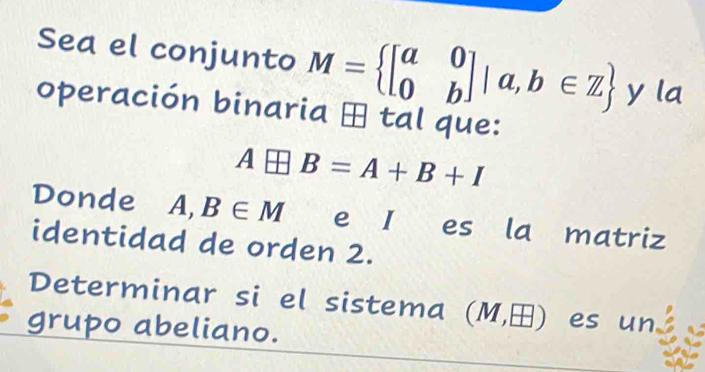 Sea el conjunto M= beginbmatrix a&0 0&bendbmatrix |a,b∈ Z y la 
operación binaria ⊕ tal que:
A□ B=A+B+I
Donde A,B∈ M e I es la matriz 
identidad de orden 2. 
Determinar si el sistema (M,□ ) es un 
grupo abeliano.