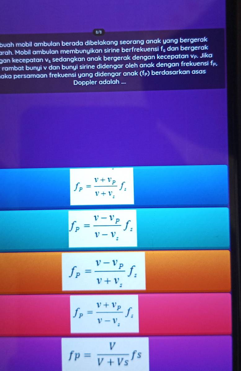 8/8
buah mobil ambulan berada dibelakang seorang anak yang bergerak .
arah. Mobil ambulan membunyikan sirine berfrekuensi f_s dan bergerak
gan kecepatan vş sedangkan anak bergerak dengan kecepatan vp. Jika
rambat bunyi v dan bunyi sirine didengar oleh anak dengan frekuensi f,
aka persamaan frekvensi yang didengar anak (f_P) berdasarkan asas
Doppler adalah ....
f_p=frac v+v_pv+v_zf_z
f_p=frac v-v_pv-v_zf_z
f_p=frac V-V_pV+V_sf_s
f_p=frac V+V_pV-V_sf_s
fp= V/V+Vs fs