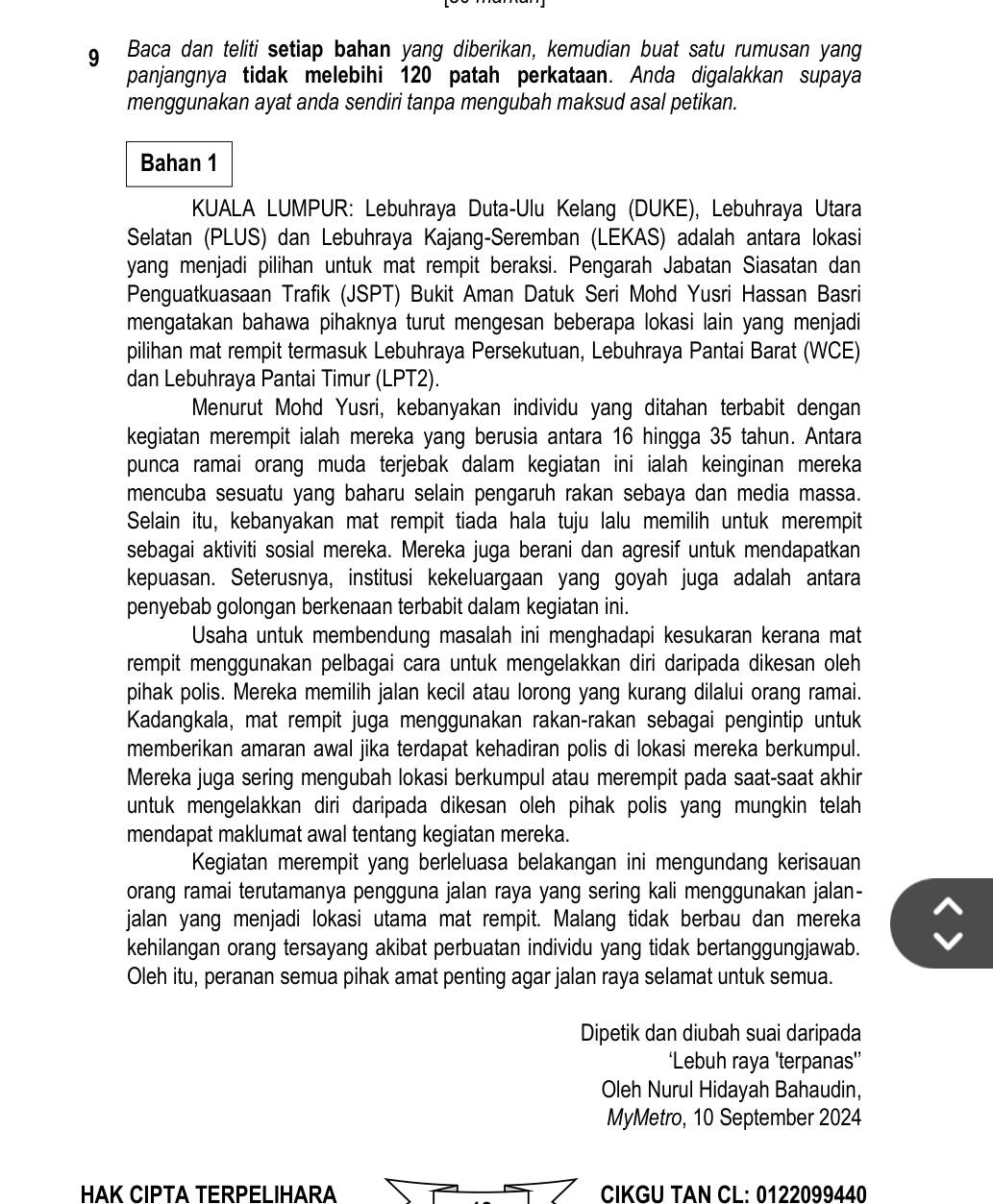 Baca dan teliti setiap bahan yang diberikan, kemudian buat satu rumusan yang
panjangnya tidak melebihi 120 patah perkataan. Anda digalakkan supaya
menggunakan ayat anda sendiri tanpa mengubah maksud asal petikan.
Bahan 1
KUALA LUMPUR: Lebuhraya Duta-Ulu Kelang (DUKE), Lebuhraya Utara
Selatan (PLUS) dan Lebuhraya Kajang-Seremban (LEKAS) adalah antara lokasi
yang menjadi pilihan untuk mat rempit beraksi. Pengarah Jabatan Siasatan dan
Penguatkuasaan Trafik (JSPT) Bukit Aman Datuk Seri Mohd Yusri Hassan Basri
mengatakan bahawa pihaknya turut mengesan beberapa lokasi lain yang menjadi
pilihan mat rempit termasuk Lebuhraya Persekutuan, Lebuhraya Pantai Barat (WCE)
dan Lebuhraya Pantai Timur (LPT2).
Menurut Mohd Yusri, kebanyakan individu yang ditahan terbabit dengan
kegiatan merempit ialah mereka yang berusia antara 16 hingga 35 tahun. Antara
punca ramai orang muda terjebak dalam kegiatan ini ialah keinginan mereka
mencuba sesuatu yang baharu selain pengaruh rakan sebaya dan media massa.
Selain itu, kebanyakan mat rempit tiada hala tuju lalu memilih untuk merempit
sebagai aktiviti sosial mereka. Mereka juga berani dan agresif untuk mendapatkan
kepuasan. Seterusnya, institusi kekeluargaan yang goyah juga adalah antara
penyebab golongan berkenaan terbabit dalam kegiatan ini.
Usaha untuk membendung masalah ini menghadapi kesukaran kerana mat
rempit menggunakan pelbagai cara untuk mengelakkan diri daripada dikesan oleh
pihak polis. Mereka memilih jalan kecil atau lorong yang kurang dilalui orang ramai.
Kadangkala, mat rempit juga menggunakan rakan-rakan sebagai pengintip untuk
memberikan amaran awal jika terdapat kehadiran polis di lokasi mereka berkumpul.
Mereka juga sering mengubah lokasi berkumpul atau merempit pada saat-saat akhir
untuk mengelakkan diri daripada dikesan oleh pihak polis yang mungkin telah
mendapat maklumat awal tentang kegiatan mereka.
Kegiatan merempit yang berleluasa belakangan ini mengundang kerisauan
orang ramai terutamanya pengguna jalan raya yang sering kali menggunakan jalan-
jalan yang menjadi lokasi utama mat rempit. Malang tidak berbau dan mereka
kehilangan orang tersayang akibat perbuatan individu yang tidak bertanggungjawab.
Oleh itu, peranan semua pihak amat penting agar jalan raya selamat untuk semua.
Dipetik dan diubah suai daripada
‘Lebuh raya 'terpanas'’
Oleh Nurul Hidayah Bahaudin,
MyMetro, 10 September 2024
HAK CIPTA TERPELIHARA  CIKGU TAN CL: 0122099440