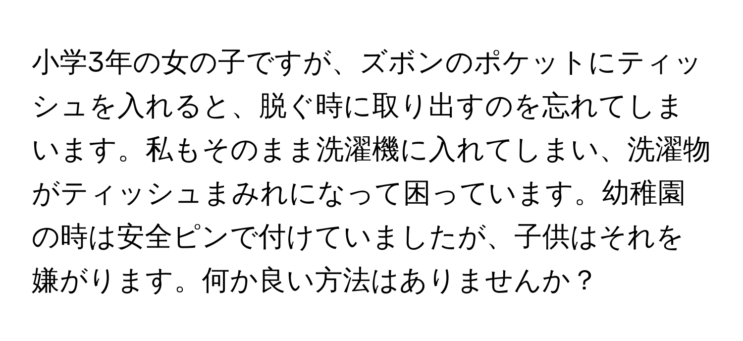 小学3年の女の子ですが、ズボンのポケットにティッシュを入れると、脱ぐ時に取り出すのを忘れてしまいます。私もそのまま洗濯機に入れてしまい、洗濯物がティッシュまみれになって困っています。幼稚園の時は安全ピンで付けていましたが、子供はそれを嫌がります。何か良い方法はありませんか？