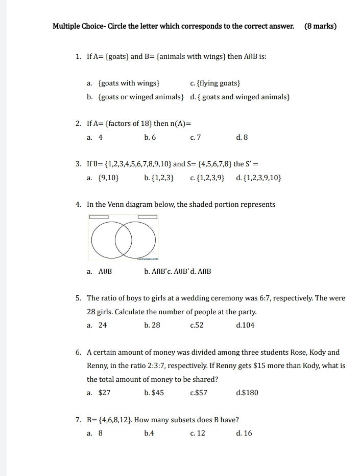 Circle the letter which corresponds to the correct answer. (8 marks)
1. If A= goats and B= animals with wings then A∩B is:
a. goats with wings c. flying goats
b. goats or winged animals d.  goats and winged animals
2. If A= factors of 18  then n(A)=
a. 4 b. 6 c. 7 d. 8
3. If U= 1,2,3,4,5,6,7,8,9,10 and S= 4,5,6,7,8 the S'=
a.  9,10 b.  1,2,3 C.  1,2,3,9 d.  1,2,3,9,10
4. In the Venn diagram below, the shaded portion represents
a. AUB b. A∩ B'c. AUB' d. A∩B
5. The ratio of boys to girls at a wedding ceremony was 6:7 , respectively. The were
28 girls. Calculate the number of people at the party.
a. 24 b. 28 c. 52 d. 104
6. A certain amount of money was divided among three students Rose, Kody and
Renny, in the ratio 2:3:7 , respectively. If Renny gets $15 more than Kody, what is
the total amount of money to be shared?
a. $27 b. $45 c. $57 d. $180
7. B= 4,6,8,12. How many subsets does B have?
a. 8 b. 4 c. 12 d. 16