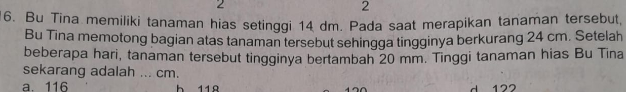 2
2
6. Bu Tina memiliki tanaman hias setinggi 14 dm. Pada saat merapikan tanaman tersebut,
Bu Tina memotong bagian atas tanaman tersebut sehingga tingginya berkurang 24 cm. Setelah
beberapa hari, tanaman tersebut tingginya bertambah 20 mm. Tinggi tanaman hias Bu Tina
sekarang adalah ... cm.
a. 116 b 118 d 122