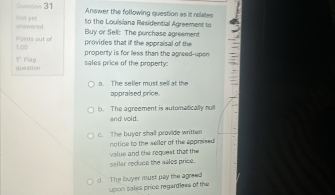 Answer the following question as it relates
Not yet to the Louisiana Residential Agreement to
answered
Buy or Sell: The purchase agreement
Points out of provides that if the appraisal of the
1.00
property is for less than the agreed-upon
Flag sales price of the property:
question
a. The seller must sell at the
appraised price.
b. The agreement is automatically null
and void.
c. The buyer shall provide written
notice to the seller of the appraised
value and the request that the
seller reduce the sales price.
d. The buyer must pay the agreed
upon sales price regardless of the