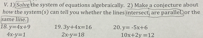 Solve the system of equations algebraically. 2) Make a conjecture about 
how the system(s) can tell you whether the lines|intersect, are parallel, or the 
same line. 
18. y=4x+9 19. 3y+4x=16 20. y=-5x+6
4x-y=1
2x-y=18
10x+2y=12