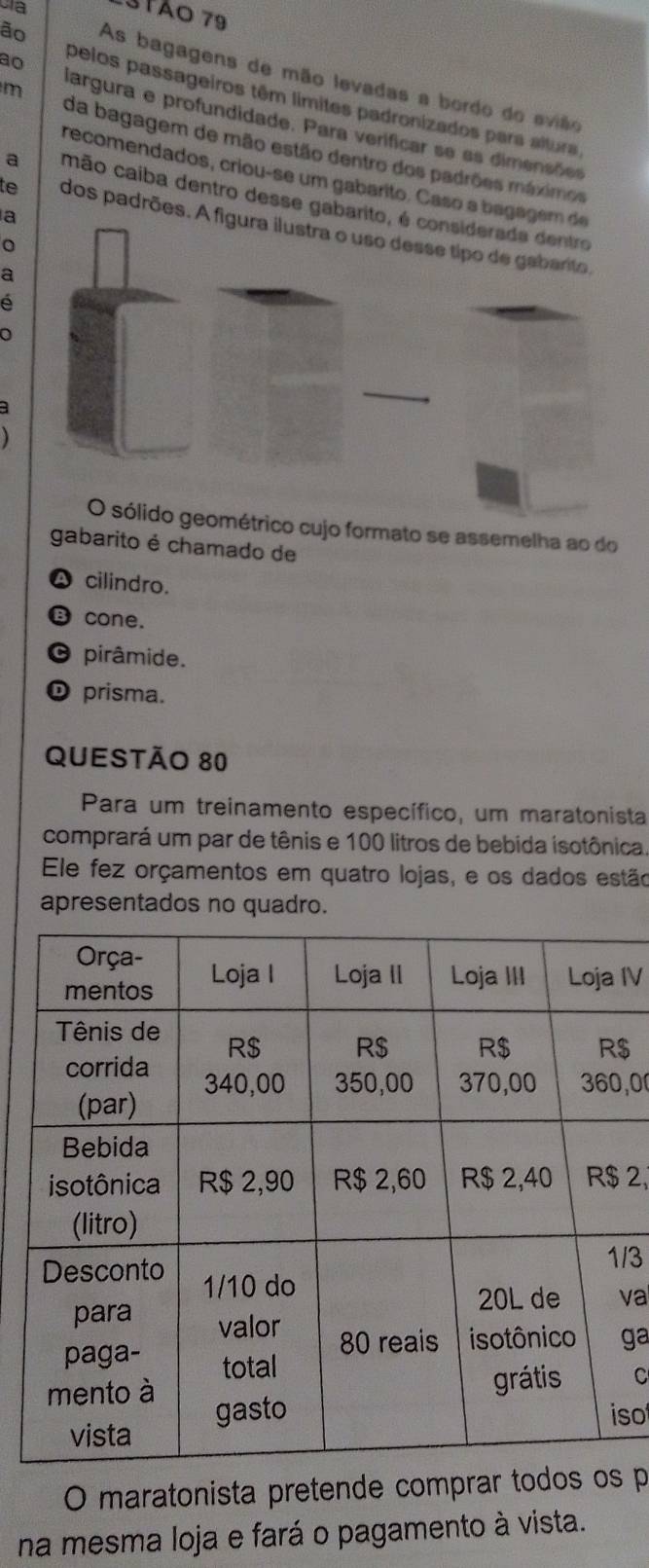 3tão 79
ão As bagagens de mão levadas a bordo do evião
ao pelos passageiros têm límites padronizados para altura
m iargura e profundidade. Para verificar se as dimensões
da bagagem de mão estão dentro dos padrões máximos
recomendados, criou-se um gabarito. Caso a bagag
a mão caiba dentro desse gabari
a
te dos padrões. A
a
e
ométrico cujo formato se assemelha ao do
gabarito é chamado de
A cilindro.
cone.
C pirâmide.
D prisma.
Questão 80
Para um treinamento específico, um maratonista
comprará um par de tênis e 100 litros de bebida isotônica.
Ele fez orçamentos em quatro lojas, e os dados estão
apresentados no quadro.
IV
$
, 0
2,
/3
va
ga
C
so
O maratonista pretende comprar todo p
na mesma loja e fará o pagamento à vista.