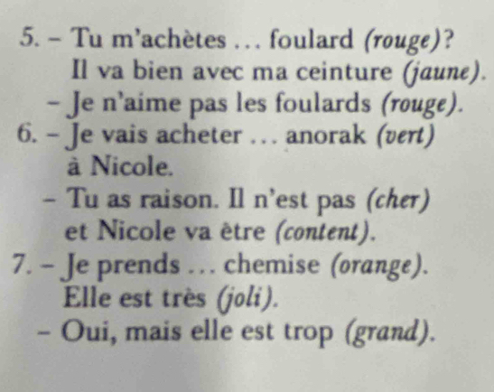 Tu m'achètes . . . foulard (rouge)? 
Il va bien avec ma ceinture (jaune). 
- Je n’aime pas les foulards (rouge). 
6. - Je vais acheter … anorak (vert) 
à Nicole. 
- Tu as raison. Il n’est pas (cher) 
et Nicole va être (content). 
7. - Je prends . chemise (orange). 
Elle est très (joli). 
- Oui, mais elle est trop (grand).