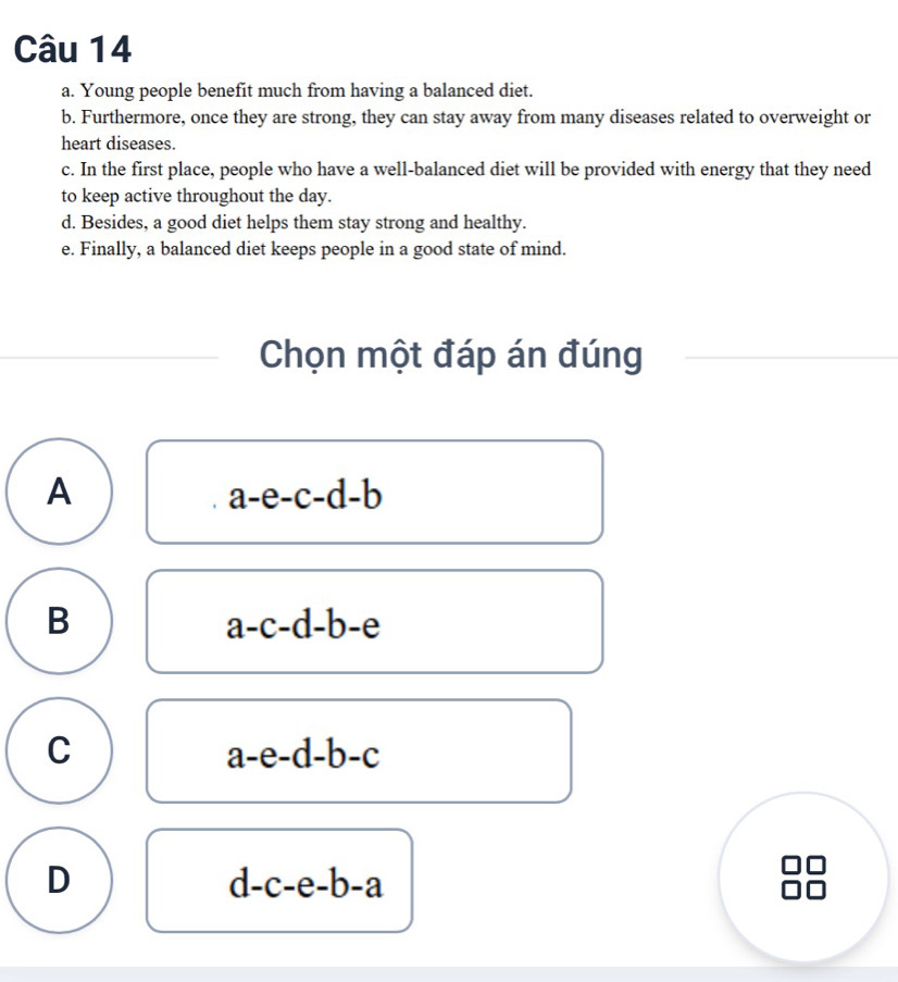 Young people benefit much from having a balanced diet.
b. Furthermore, once they are strong, they can stay away from many diseases related to overweight or
heart diseases.
c. In the first place, people who have a well-balanced diet will be provided with energy that they need
to keep active throughout the day.
d. Besides, a good diet helps them stay strong and healthy.
e. Finally, a balanced diet keeps people in a good state of mind.
Chọn một đáp án đúng
A
a-e-c-d-b
B
a-c-d-b-e
C
a-e-d-b-c
D
d-c-e-b-a