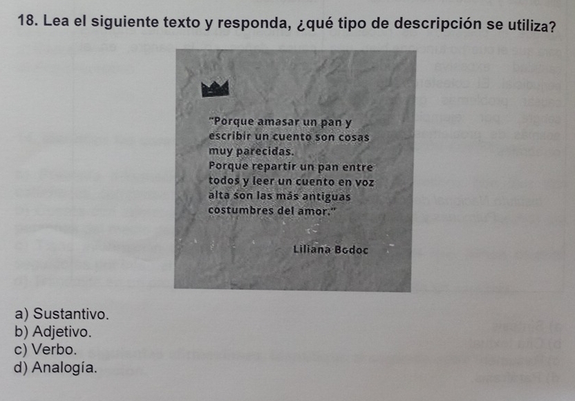 Lea el siguiente texto y responda, ¿qué tipo de descripción se utiliza?
"Porque amasar un pan y
escribir un cuento son cosas
muy parecidas.
Porque repartir un pan entre
todos y leer un cuento en voz
alta son las más antiguas
costumbres del amor."
Liliana Bodoc
a) Sustantivo.
b) Adjetivo.
c) Verbo.
d) Analogía.