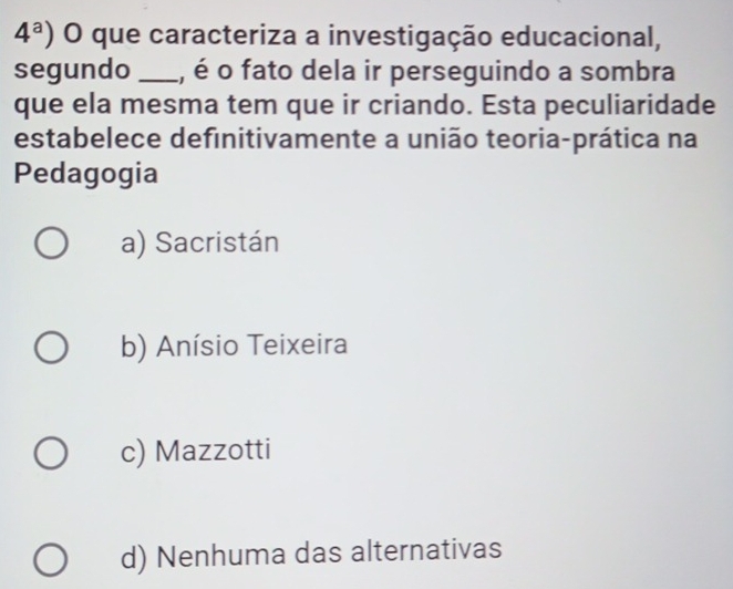 4^a) O que caracteriza a investigação educacional,
segundo _, é o fato dela ir perseguindo a sombra
que ela mesma tem que ir criando. Esta peculiaridade
estabelece definitivamente a união teoria-prática na
Pedagogia
a) Sacristán
b) Anísio Teixeira
c) Mazzotti
d) Nenhuma das alternativas