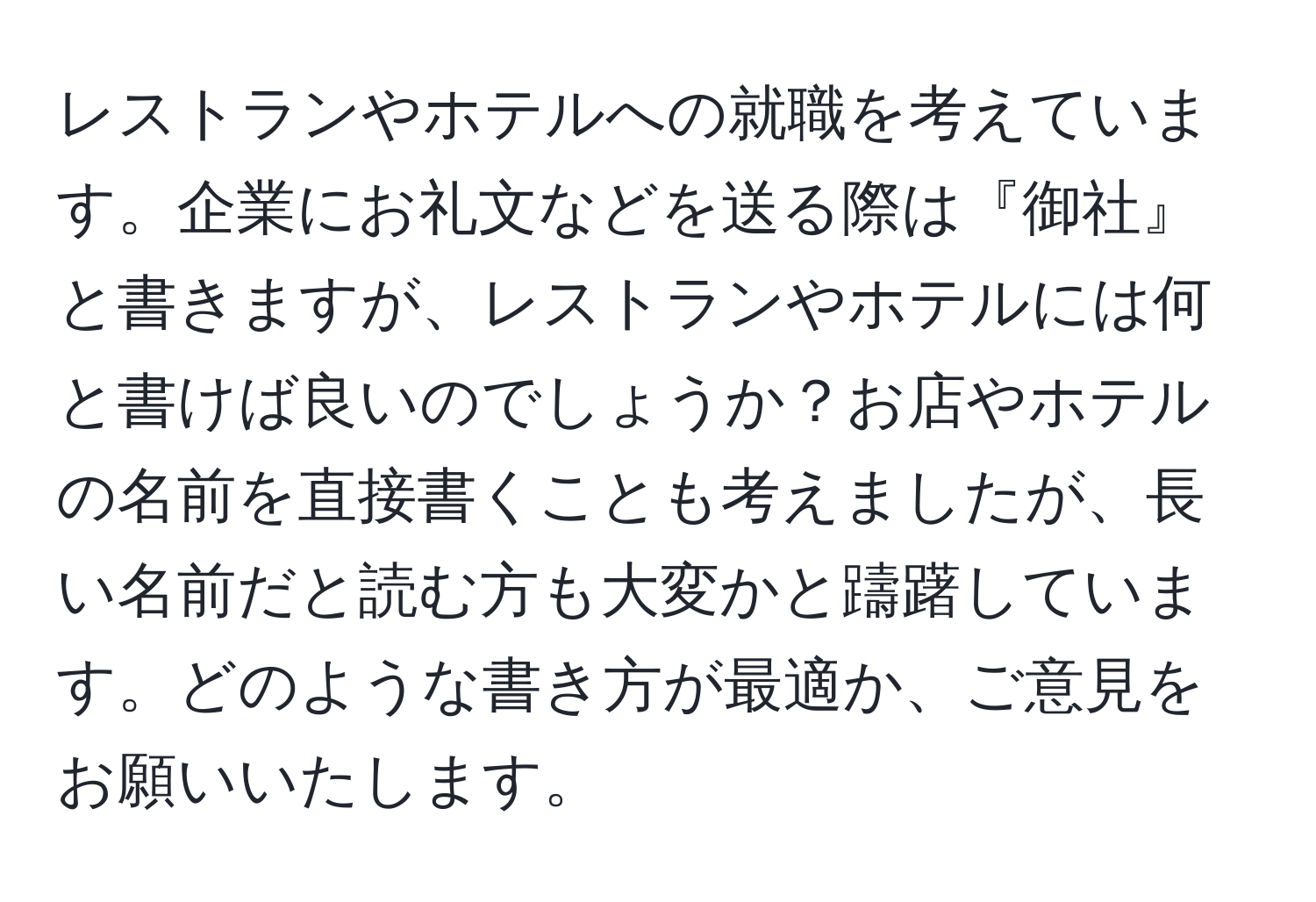 レストランやホテルへの就職を考えています。企業にお礼文などを送る際は『御社』と書きますが、レストランやホテルには何と書けば良いのでしょうか？お店やホテルの名前を直接書くことも考えましたが、長い名前だと読む方も大変かと躊躇しています。どのような書き方が最適か、ご意見をお願いいたします。