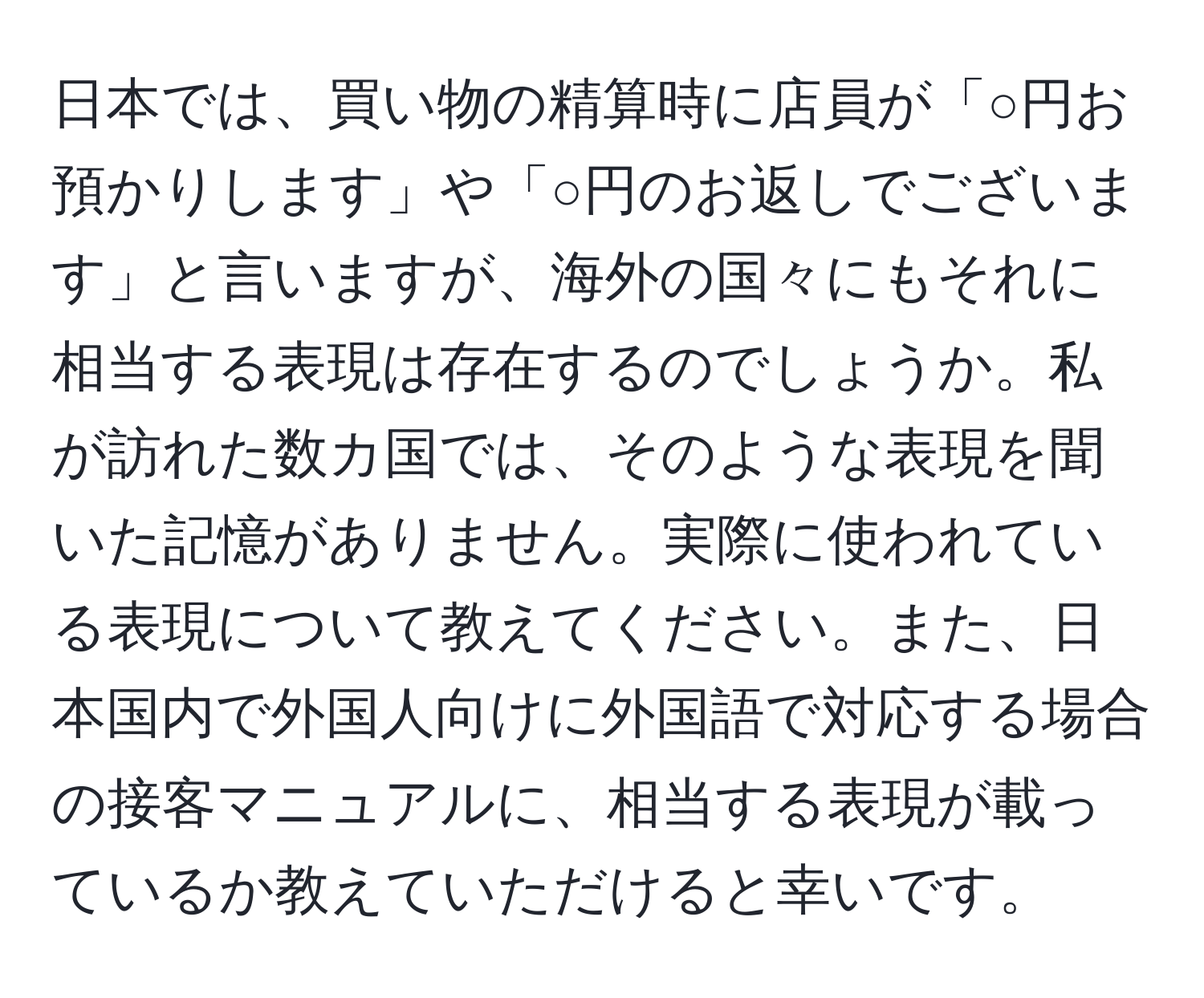 日本では、買い物の精算時に店員が「○円お預かりします」や「○円のお返しでございます」と言いますが、海外の国々にもそれに相当する表現は存在するのでしょうか。私が訪れた数カ国では、そのような表現を聞いた記憶がありません。実際に使われている表現について教えてください。また、日本国内で外国人向けに外国語で対応する場合の接客マニュアルに、相当する表現が載っているか教えていただけると幸いです。