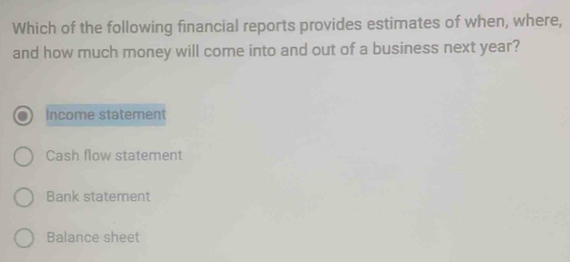 Which of the following financial reports provides estimates of when, where,
and how much money will come into and out of a business next year?
Income statement
Cash flow statement
Bank statement
Balance sheet