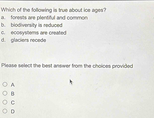 Which of the following is true about ice ages?
a. forests are plentiful and common
b. biodiversity is reduced
c. ecosystems are created
d. glaciers recede
Please select the best answer from the choices provided
A
B
C
D