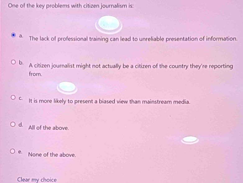 One of the key problems with citizen journalism is:
a. The lack of professional training can lead to unreliable presentation of information.
b. A citizen journalist might not actually be a citizen of the country they're reporting
from.
c It is more likely to present a biased view than mainstream media.
d. All of the above.
e. None of the above.
Clear my choice