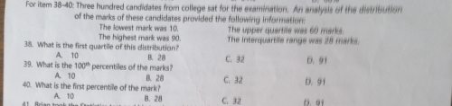 For item 38-40: Three hundred candidates from college sat for the examination. An analysis of the distribution
of the marks of these candidates provided the following information.
The lowest mark was 10.
The highest mark was 90. The upper quartile was 60 marks
38. What is the first quartile of this distribution? The interquartife range was 28 marks.
A. 10
39. What is the 100° percentiles of the marks? B. 28 C. 32 D. 91
A. 10 B. 28
40. What is the first percentile of the mark? C. 32 D. 91
A. 10 B. 28 C. 32 D. 61