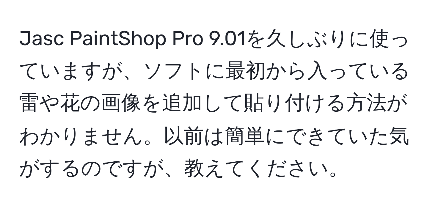 Jasc PaintShop Pro 9.01を久しぶりに使っていますが、ソフトに最初から入っている雷や花の画像を追加して貼り付ける方法がわかりません。以前は簡単にできていた気がするのですが、教えてください。