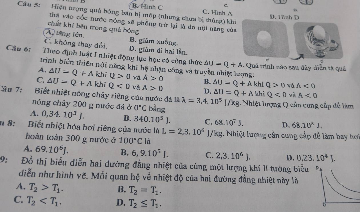 C.
B. Hình C C. Hình A
D.
Câu 5: Hiện tượng quả bóng bàn bị móp (nhưng chưa bị thủng) khi
D. Hình D
thà vào cốc nước nóng sẽ phồng trở lại là do nội năng của
chất khí bên trong quả bóng
A tăng lên. B. giảm xuống.
C. không thay đổi. D. giảm đi hai lần. a)
Câu 6: Theo định luật I nhiệt động lực học có công thức △ U=Q+A. Quá trình nào sau đây diễn tả quá
b)
trình biến thiên nội năng khi hệ nhận công và truyền nhiệt lượng:
A. △ U=Q+A khi Q>0 và overline A
C. △ U=Q+A khi Q<0</tex> và A>0
B. △ U=Q+A khi Q>0 và A<0</tex>
D. △ U=Q+A khi Q<0</tex> và A<0</tex>
Câu 7:  Biết nhiệt nóng chảy riêng của nước đá là lambda =3,4.10^5J/kg :. Nhiệt lượng Q cần cung cấp để làm
nóng chảy 200 g nước đá ở 0°C bàng
A. 0,34.10^3J. 340.10^5J.
B.
C. 68.10^7J. D. 68.10^3J.
u 8:  Biết nhiệt hóa hơi riêng của nước là L=2,3.10^6J/kg;. Nhiệt lượng cần cung cấp để làm bay hơi
hoàn toàn 300 g nước ở 100°C là
A. 69.10^6J.
B. 6,9.10^5J.
C. 2,3.10^6J. D. 0,23.10^4J.
9: Đồ thị biểu diễn hai đường đẳng nhiệt của cùng một lượng khí lí tưởng biểu 
diễn như hình vẽ. Mối quan hệ về nhiệt độ của hai đường đẳng nhiệt này là
A. T_2>T_1.
B. T_2=T_1.
C. T_2 D. T_2≤ T_1.