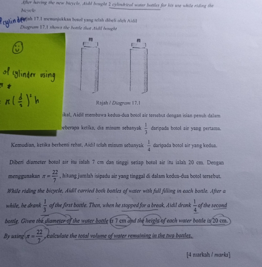 After having the new bicycle. Aidil bought 2 cylindrical water bottles for his use while riding the 
bicycle. 
Rajah 17.1 menunjukkan botol yang telah dibeli olch Aidil 
Diagram 17.1 shows the bottle that Aidil bought 
1 
Rajah / Diagram 17.1 
ikal, Aidil membawa kedua-dua botol air tersebut dengan isian penuh dalam 
beberapa ketika, dia minum sebanyak  1/3  daripada botol air yang pertama. 
Kemudian, ketika berhenti rehat, Aidil telah minum sebanyak  1/4  daripada botol air yang kedua. 
Diberi diameter botol air itu ialah 7 cm dan tinggi setiap botol air itu ialah 20 cm. Dengan 
menggunakan π = 22/7  , hitung jumlah isipadu air yang tinggal di dalam kedua-dua botol tersebut. 
While riding the bicycle, Aidil carried both bottles of water with full filling in each bottle. After a 
while, he drank  1/3  of the first bottle. Then, when he stopped for a break, Aidil drank  1/4  of the second 
bottle. Given the diameter of the water bottle is 7 cm and the height of each water bottle is 20 cm. 
By using π = 22/7  calculate the total volume of water remaining in the two bottles. 
[4 markah / marks]