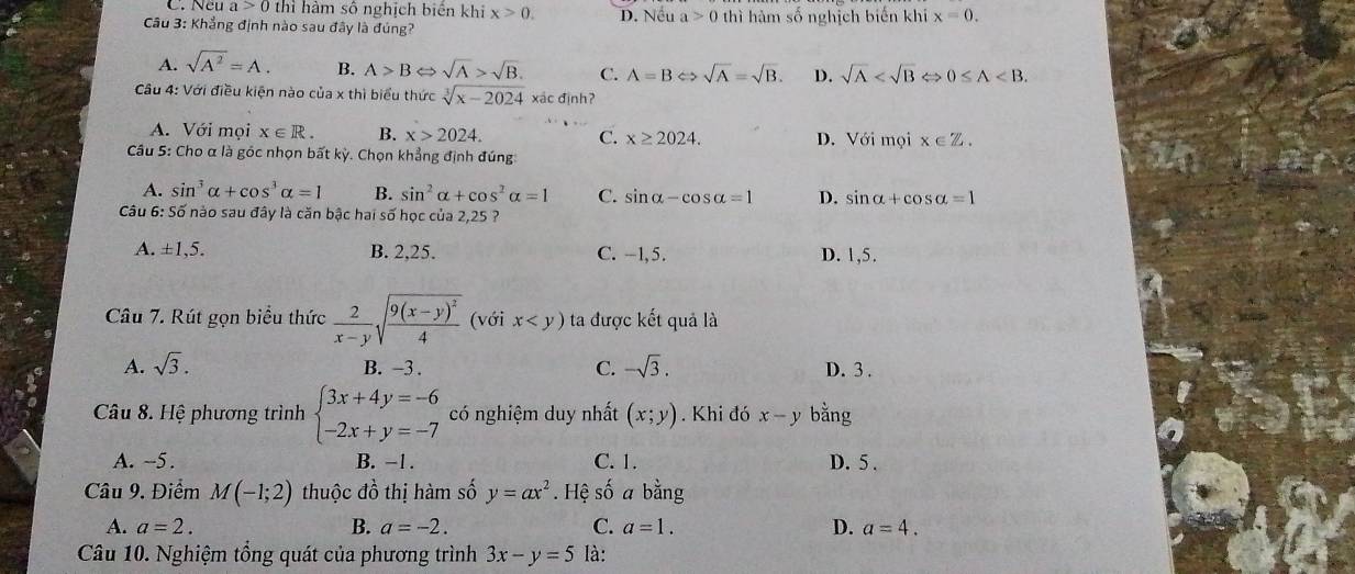 Ncu a>0 thì hàm số nghịch biển khi x>0.
Câu 3: Khẳng định nào sau đây là đúng? D. Nếu a>0 thì hàm số nghịch biến khí x=0.
A. sqrt(A^2)=A. B. A>B sqrt(A)>sqrt(B). C. A=BLeftrightarrow sqrt(A)=sqrt(B). D. sqrt(A) ⇔ 0≤ A
Câu 4: Với điều kiện nào của x thì biểu thức sqrt[3](x-2024) xác định?
A. Với mọi x∈ R. B. x>2024. C. x≥ 2024. D. Voimoix∈ Z.
Câu 5: Cho α là góc nhọn bất kỳ. Chọn khẳng định đúng
A. sin^3alpha +cos^3alpha =1 B. sin^2alpha +cos^2alpha =1 C. sin alpha -cos alpha =1 D. sin alpha +cos alpha =1
*  Câu 6: Số nào sau đây là căn bậc hai số học của 2,25 ?
A. ±1,5. B. 2,25. C. -1,5. D. 1,5.
Câu 7. Rút gọn biểu thức  2/x-y sqrt(frac 9(x-y)^2)4 (với x ta được kết quả là
B. −3 .
A. sqrt(3). C. -sqrt(3). D. 3 .
Câu 8. Hệ phương trình beginarrayl 3x+4y=-6 -2x+y=-7endarray. có nghiệm duy nhất (x;y). Khi đó x-y bằng
A. ~5. B. -1. C. 1. D. 5 .
Câu 9. Điểm M(-1;2) thuộc đồ thị hàm số y=ax^2. Hệ số a bằng
A. a=2. B. a=-2. C. a=1. D. a=4.
Câu 10. Nghiệm tổng quát của phương trình 3x-y=5 là: