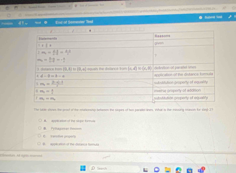 Sucdet Ponas  '  Came Tbes End of homeste Sect +
Wps6Rappesimentum.com/amotsments-delerg/ua/lafaunch/29937/100002937/aHf0cHM6Ly9mM5hcHAuZWRt2W50dW0A290.2e A^b
Proaks 41 End of Semester Test Submil Tesit
The table shows the proof of the relationship between the slopes of two parallel lines. What is the missing reason for step 2?
A. application of the slope formula
B. Pythagorean theorem
C. transitive property
D. application of the distance formula
Edmentum. All rights reserved.
Search