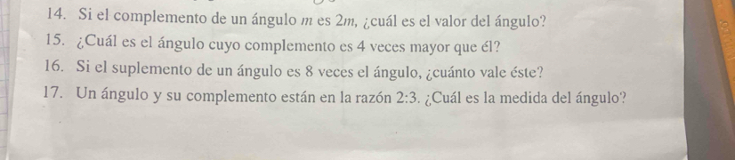 Si el complemento de un ángulo m es 2m, ¿cuál es el valor del ángulo? 
15. ¿Cuál es el ángulo cuyo complemento es 4 veces mayor que él? 
16. Si el suplemento de un ángulo es 8 veces el ángulo, ¿cuánto vale éste? 
17. Un ángulo y su complemento están en la razón 2:3 ¿Cuál es la medida del ángulo?