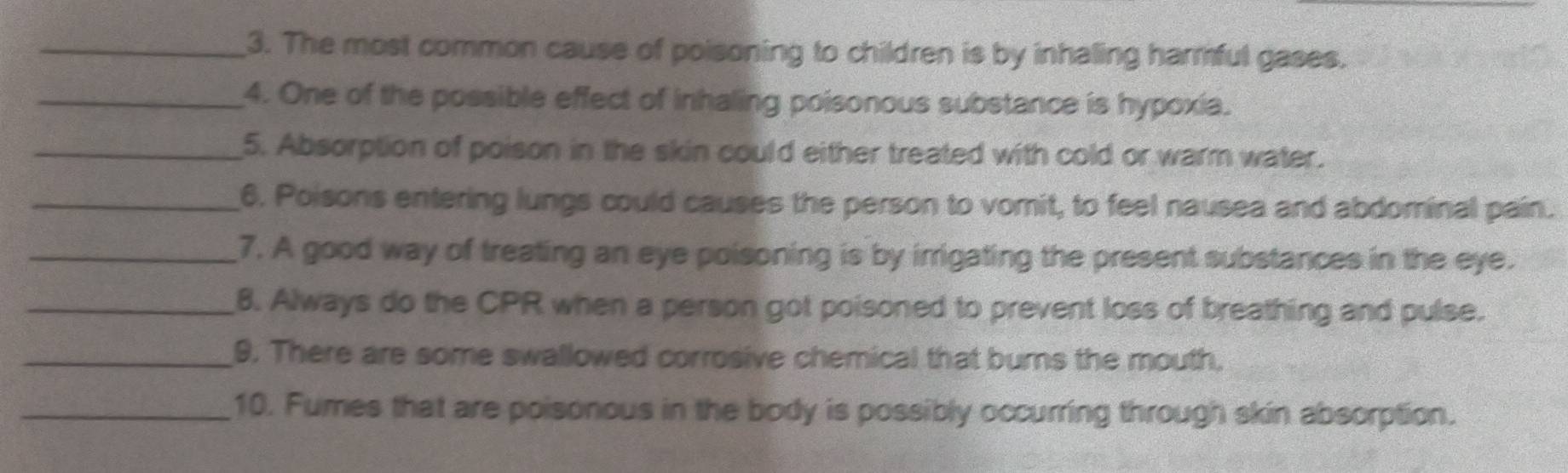 The most common cause of poisoning to children is by inhaling harmful gases. 
_4. One of the possible effect of inhaling poisonous substance is hypoxia. 
_5. Absorption of poison in the skin could either treated with cold or warm water. 
_6. Poisons entering lungs could causes the person to vomit, to feel nausea and abdominal pain. 
_7. A good way of treating an eye poisoning is by irrigating the present substances in the eye. 
_8. Always do the CPR when a person got poisoned to prevent loss of breathing and pulse. 
_9. There are some swallowed corrosive chemical that burns the mouth. 
_10. Fumes that are poisonous in the body is possibly occurring through skin absorption.