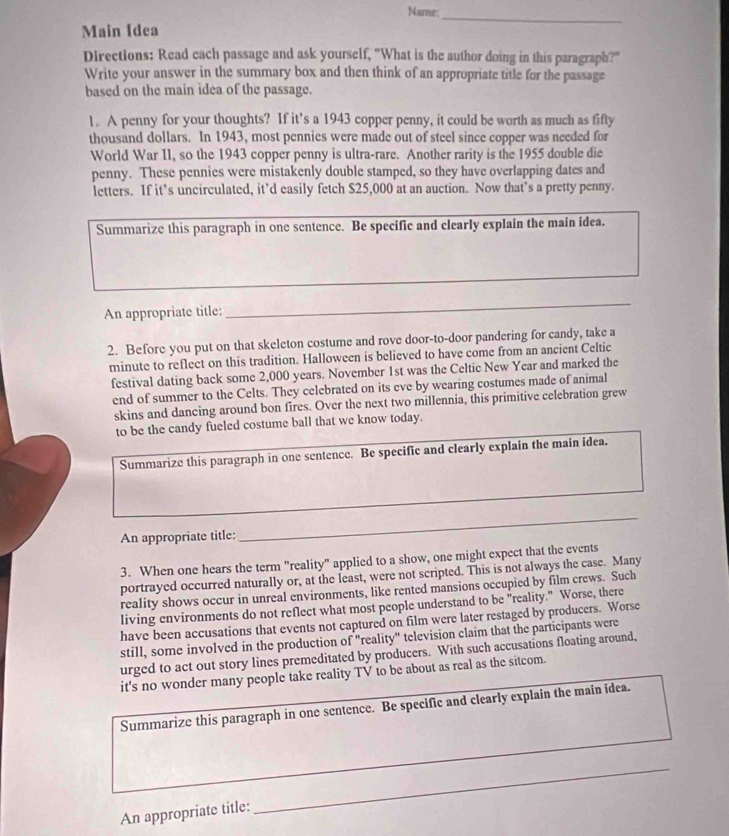 Name;_
Main (dea
Directions: Read cach passage and ask yourself, "What is the author doing in this paragraph?""
Write your answer in the summary box and then think of an appropriate title for the passage
based on the main idea of the passage.
1. A penny for your thoughts? If it’s a 1943 copper penny, it could be worth as much as fifty
thousand dollars. In 1943, most pennies were made out of steel since copper was needed for
World War II, so the 1943 copper penny is ultra-rare. Another rarity is the 1955 double die
penny. These pennies were mistakenly double stamped, so they have overlapping dates and
letters. If it’s uncirculated, it’d easily fetch $25,000 at an auction. Now that’s a pretty penny.
Summarize this paragraph in one sentence. Be specific and clearly explain the main idea.
An appropriate title:
_
2. Before you put on that skeleton costume and rove door-to-door pandering for candy, take a
minute to reflect on this tradition. Halloween is believed to have come from an ancient Celtic
festival dating back some 2,000 years. November 1st was the Celtic New Year and marked the
end of summer to the Celts. They celebrated on its eve by wearing costumes made of animal
skins and dancing around bon fires. Over the next two millennia, this primitive celebration grew
to be the candy fueled costume ball that we know today.
Summarize this paragraph in one sentence. Be specific and clearly explain the main idea.
An appropriate title:
_
3. When one hears the term "reality" applied to a show, one might expect that the events
portrayed occurred naturally or, at the least, were not scripted. This is not always the case. Many
reality shows occur in unreal environments, like rented mansions occupied by film crews. Such
living environments do not reflect what most people understand to be "reality." Worse, there
have been accusations that events not captured on film were later restaged by producers. Worse
still, some involved in the production of "reality" television claim that the participants were
urged to act out story lines premeditated by producers. With such accusations floating around,
it's no wonder many people take reality TV to be about as real as the sitcom.
Summarize this paragraph in one sentence. Be specific and clearly explain the main idea.
An appropriate title:
_