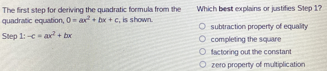 The first step for deriving the quadratic formula from the Which best explains or justifies Step 1?
quadratic equation, 0=ax^2+bx+c , is shown.
subtraction property of equality
Step 1: -c=ax^2+bx completing the square
factoring out the constant
zero property of multiplication