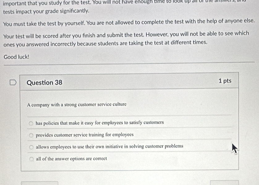 important that you study for the test. You will not have enough time to look up all of the answer
tests impact your grade signifcantly.
You must take the test by yourself. You are not allowed to complete the test with the help of anyone else.
Your test will be scored after you finish and submit the test. However, you will not be able to see which
ones you answered incorrectly because students are taking the test at different times.
Good luck!
Question 38 1 pts
A company with a strong customer service culture
has policies that make it easy for employees to satisfy customers
provides customer service training for employees
allows employees to use their own initiative in solving customer problems
all of the answer options are correct