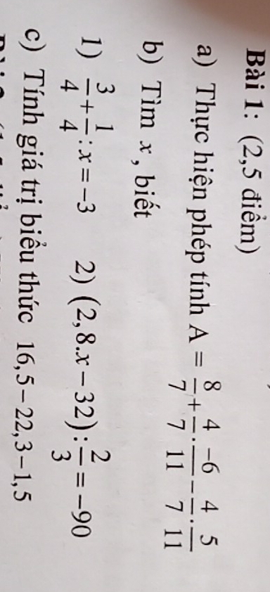 (2,5 điểm) 
a) Thực hiện phép tính A= 8/7 + 4/7 ·  (-6)/11 - 4/7 ·  5/11 
b) Tìm x , biết 
1)  3/4 + 1/4 :x=-3 2) (2,8.x-32): 2/3 =-90
c) Tính giá trị biểu thức |6 5, 5 -22,3 - 1, 5