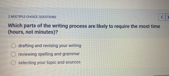 MULTIPLE-CHOICE QUESTIONS
Which parts of the writing process are likely to require the most time
(hours, not minutes)?
drafting and revising your writing
reviewing spelling and grammar
selecting your topic and sources